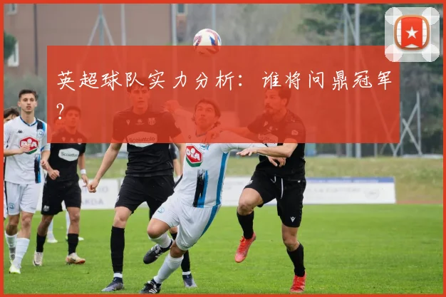 英超球队实力分析：谁将问鼎冠军？